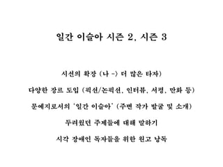 일간 이슬아 시즌 2, 시즌 3
시선의 확장 (나 -> 더 많은 타자)
다양한 장르 도입 (픽션/논픽션, 인터뷰, 서평, 만화 등)
문예지로서의 ‘일간 이슬아’ (주변 작가 발굴 및 소개)
두려웠던 주제들에 대해 말하기
시각 장애인 독자들을 위한 원고 낭독
 