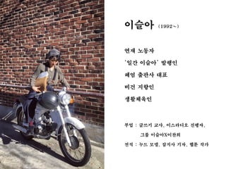 이슬아 (1992~)
연재 노동자
‘일간 이슬아’ 발행인
헤엄 출판사 대표
비건 지향인
생활체육인
부업 : 글쓰기 교사, 이스라디오 진행자,
그룹 이슬아X이찬희
전직 : 누드 모델, 잡지사 기자, 웹툰 작가
 