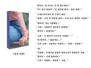 <심신 단련>
“할머니. 일 다니는 건 안 힘드세요?”
“이? 뭐가 힘들어~ 일 댕깅께 좋아~ 놀믄 뭐햐~”
“고생스러우실까 봐 걱정이 돼요.”
“워메~ 그런 말 하덜덜 말어~ 우리 손녀 참말루 사랑햐~”
“할머니! 저도 사랑해요~”
“그랴~ 사랑하구 대견하구 훌륭햐!”
“할머니~ 알겠어요!”
“그류~ 이 할미가 너무너무 사랑햐~~”
“네 할머니...! 끊을게요...!”
“그랴 그랴~ 사랑하는 우래기~~ 장햐~ 사랑햐~”
“네!”
“사랑햐~ 우래기들 참말루 대견스럽구 훌륭하구 사랑...”
“할머니~ 이제 끊을게요~”
“그랴~ 사랑햐~ 참말루~ 사랑...”
 