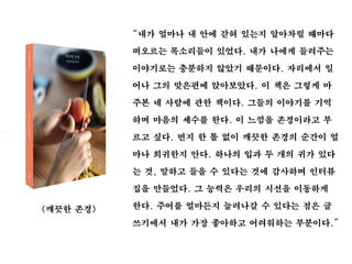 “내가 얼마나 내 안에 갇혀 있는지 알아차릴 때마다
떠오르는 목소리들이 있었다. 내가 나에게 들려주는
이야기로는 충분하지 않았기 때문이다. 자리에서 일
어나 그의 맞은편에 앉아보았다. 이 책은 그렇게 마
주본 네 사람에 관한 책이다. 그들의 이야기를 기억
하며 마음의 세수를 한다. 이 느낌을 존경이라고 부
르고 싶다. 먼지 한 톨 없이 깨끗한 존경의 순간이 얼
마나 희귀한지 안다. 하나의 입과 두 개의 귀가 있다
는 것, 말하고 들을 수 있다는 것에 감사하며 인터뷰
집을 만들었다. 그 능력은 우리의 시선을 이동하게
한다. 주어를 얼마든지 늘려나갈 수 있다는 점은 글
쓰기에서 내가 가장 좋아하고 어려워하는 부분이다.”
<깨끗한 존경>
 