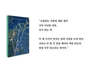“사랑하는 사람에 대한 생각.
나의 가난한 마음.
다시 읽는 책.
이 세 가지가 만나는 날에 서평을 쓰게 된다.
나로는 안 될 것 같을 때마다 책을 읽는다.
엄청 자주 읽는다는 얘기다.”
 