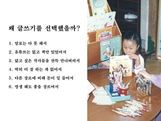 왜 글쓰기를 선택했을까?
1. 말로는 다 못 해서
2. 유튜브는 없고 책만 있었어서
3. 닮고 싶은 작가들을 잔뜩 만나버려서
4. 딱히 더 잘 하는 게 없어서
5. 다른 장르에 비해 돈이 덜 들어서
6. 평생 해도 좋을 장르여서
 
