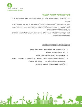 ‫פעילות‬
‫המשך‬
‫המצעד‬ ‫לקראת‬
‫לה‬ ‫רצוי‬
‫נוסף‬ ‫זמן‬ ‫קדיש‬
‫להעביר‬ ‫למשתתפים‬ ‫חשוב‬ ‫אותו‬ ‫משותף‬ ‫מסר‬ ‫בחירת‬ ‫לשם‬ ‫המצעד‬ ‫לפני‬
.‫במצעד‬
‫לקבוצות‬ ‫המשתתפים‬ ‫את‬ ‫נחלק‬
‫רוצים‬ ‫היו‬ ‫שאותו‬ ‫אחד‬ ‫מסר‬ ‫על‬ ‫לחשוב‬ ‫קבוצה‬ ‫מכל‬ ‫נבקש‬ .‫קטנות‬
‫ד‬ ‫על‬ ‫תחשוב‬ ‫קבוצה‬ ‫כל‬ .‫במצעד‬ ‫להעביר‬
:‫דרך‬ ‫בחרה‬ ‫אותו‬ ‫המסר‬ ‫את‬ ‫להעביר‬ ‫רך‬
,‫ציור‬ ,‫כרזות‬
‫שיר‬
‫נאום‬ ,
.‫שבוחרים‬ ‫אחרת‬ ‫דרך‬ ‫כל‬ ‫או‬
:‫דגש‬
‫דבק‬ ,‫חוטים‬ ,‫צבעים‬ ,‫בריסטולים‬ :‫זו‬ ‫לפעילות‬ ‫ציוד‬ ‫מראש‬ ‫נכין‬
.
‫רצוי‬
‫לשלב‬
‫ממוחזרים‬ ‫חומרים‬
.‫מהבית‬ ‫יביאו‬ ‫שהמשתתפים‬
:‫למצעד‬ ‫היציאה‬ ‫לפני‬ ‫חשוב‬ ‫וציוד‬ ‫בטיחות‬ ‫נהלי‬

‫י‬
‫בשמש‬ ‫בחלקו‬ ‫המצעד‬ .‫נוחות‬ ‫ונעליים‬ ‫מים‬ ,‫כובע‬ ‫להביא‬ ‫ש‬
!

‫ומחברת‬ ‫כתיבה‬ ‫כלי‬ ‫להביא‬ ‫רצוי‬

.‫לציוד‬ ‫אחסון‬ ‫אין‬
(
‫איתם‬ ‫הולך‬ ,‫שמביאים‬ ‫מה‬ ‫כל‬
)
.

‫האירגונים‬ ‫בין‬ ‫להסתובב‬ ‫ניתן‬ ‫בהתחלה‬ .‫הארוע‬ ‫במהלך‬ ‫לבד‬ ‫מסתובבים‬ ‫לא‬
‫בקבוצות‬
.‫יחד‬ ‫כולם‬ ‫הולכים‬ ‫ובצעדה‬ ‫קטנות‬
‫אלפי‬ ‫(יגיעו‬
‫אנשים‬
)‫מצעד‬
.

‫איטית‬ ‫הליכה‬
‫הצעדה‬ ‫בעת‬
-
‫רצים‬ ‫לא‬
‫או‬
‫ד‬
‫ו‬
‫ח‬
‫פים‬
.
 