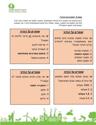 ‫נ‬
‫ספח‬
3
-
"‫הכדור‬ ‫על‬ ‫"שומרים‬
:
*
‫לדוגמ‬ .‫המשתתפים‬ ‫ולגילאי‬ ‫לידע‬ ‫המשחק‬ ‫את‬ ‫להתאים‬ ‫ניתן‬
‫ה‬
-
‫מבלי‬ ‫בלבד‬ ‫השאלה‬ ‫את‬ ‫לשאול‬
‫האפשרויות‬ ‫את‬ ‫לתת‬
‫המושגים‬ ‫את‬ ‫להגדיר‬ ‫מהמשתתפים‬ ‫לבקש‬ ‫ניתן‬ ‫כשאלה‬ ,‫בנוסף‬ .‫כתשובה‬
‫השונים‬
)?"‫החממה‬ ‫"אפקט‬ ‫(מהו‬
‫הכדור‬ ‫על‬ ‫שומרים‬
:‫ש‬
‫כולאים‬ ‫גזים‬ ‫טבעית‬ ‫תופעה‬ ‫באיזו‬
‫להחזרת‬ ‫וגורמים‬ ‫באטמוספרה‬ ‫חום‬
?‫הארץ‬ ‫לכדור‬ ‫קרינה‬
1
-
‫המדבור‬ ‫תופעת‬
2
-
‫החממה‬ ‫אפקט‬
3
-
‫האקלים‬ ‫משבר‬
4
-
‫החום‬ ‫אפקט‬
‫שומרים‬
‫הכדור‬ ‫על‬
:‫ש‬
‫מהבאים‬ ‫מה‬
‫לא‬
‫גזי‬ ‫פליטת‬ ‫מייצר‬
?‫חממה‬
1
-
‫שריפת‬
‫דלקים‬
2
-
‫הבקר‬ ‫תעשיית‬
3
-
‫מתחדשות‬ ‫באנרגיות‬ ‫שימוש‬
4
-
‫בחשמל‬ ‫שימוש‬
‫הכדור‬ ‫על‬ ‫שומרים‬
:‫ש‬
‫החום‬ ‫עלה‬ ‫מעלות‬ ‫בכמה‬
‫הממוצע‬
?‫האחרונות‬ ‫שנים‬ ‫במאה‬ ‫כדוה"א‬ ‫של‬
1
-
1000
‫מעלות‬
2
-
0
‫מעלות‬
3
-
1.2
‫מעלות‬
4
-
0.5
‫מעלה‬
‫הכדור‬ ‫על‬ ‫שומרים‬
:‫ש‬
‫"גז‬ ‫מכונה‬ ‫הבאים‬ ‫הגזים‬ ‫מבין‬ ‫מה‬
?"‫חממה‬
1
-
‫דו‬ ‫פחמן‬
-
‫חמצני‬
2
-
‫חמצן‬
3
-
‫חנקן‬
4
-
‫הליום‬
 