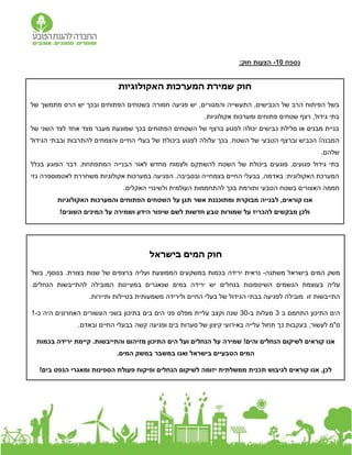 ‫נספח‬
0
1
-
:‫חוק‬ ‫הצעות‬
‫האקולוגיות‬ ‫המערכות‬ ‫שמירת‬ ‫חוק‬
‫והמגורים‬ ‫התעשייה‬ ,‫הכבישים‬ ‫של‬ ‫הרב‬ ‫הפיתוח‬ ‫בשל‬
,
‫של‬ ‫מתמשך‬ ‫הרס‬ ‫יש‬ ‫ובכך‬ ‫הפתוחים‬ ‫בשטחים‬ ‫חמורה‬ ‫פגיעה‬ ‫יש‬
.‫אקולוגיות‬ ‫ומערכות‬ ‫פתוחים‬ ‫שטחים‬ ‫רצף‬ ,‫גידול‬ ‫בתי‬
‫של‬ ‫השני‬ ‫לצד‬ ‫אחד‬ ‫מצד‬ ‫מעבר‬ ‫שמונעת‬ ‫בכך‬ ‫הפתוחים‬ ‫השטחים‬ ‫של‬ ‫ברצף‬ ‫לפגוע‬ ‫יכולה‬ ‫כבישים‬ ‫סלילת‬ ‫או‬ ‫מבנים‬ ‫בניית‬
‫ביכולת‬ ‫לפגוע‬ ‫עלולה‬ ‫בכך‬ .‫השטח‬ ‫של‬ ‫הטבעי‬ ‫וברצף‬ ‫הכביש‬ /‫המבנה‬
‫הגידול‬ ‫ובבתי‬ ‫להתרבות‬ ‫והצמחים‬ ‫החיים‬ ‫בעלי‬ ‫של‬
.‫שלהם‬
‫בכלל‬ ‫הפוגע‬ ‫דבר‬ .‫המתפתחת‬ ‫הבנייה‬ ‫לאור‬ ‫מחדש‬ ‫ולצמוח‬ ‫להשתקם‬ ‫השטח‬ ‫של‬ ‫ביכולת‬ ‫פוגעים‬ ,‫פגועים‬ ‫גידול‬ ‫בתי‬
‫גזי‬ ‫לאטמוספרה‬ ‫משחררת‬ ‫אקולוגיות‬ ‫במערכות‬ ‫הפגיעה‬ .‫ובסביבה‬ ‫בצמחייה‬ ‫החיים‬ ‫בבעלי‬ ,‫באדמה‬ :‫האקולוגית‬ ‫המערכת‬
‫האצורי‬ ‫חממה‬
.‫האקלים‬ ‫ולשינויי‬ ‫העולמית‬ ‫להתחממות‬ ‫בכך‬ ‫ותורמת‬ ‫הטבעי‬ ‫בשטח‬ ‫ם‬
‫מבוקר‬ ‫לבנייה‬ ,‫קוראים‬ ‫אנו‬
‫ת‬
‫האקולוגיות‬ ‫והמערכות‬ ‫הפתוחים‬ ‫השטחים‬ ‫על‬ ‫תגן‬ ‫אשר‬ ‫ומתוכננת‬
!‫השונים‬ ‫המינים‬ ‫על‬ ‫ושמירה‬ ‫הידע‬ ‫שיפור‬ ‫לשם‬ ‫חדשות‬ ‫טבע‬ ‫שמורות‬ ‫על‬ ‫להכריז‬ ‫מבקשים‬ ‫ולכן‬
‫בישראל‬ ‫המים‬ ‫חוק‬
‫משתנה‬ ‫בישראל‬ ‫המים‬ ‫משק‬
-
‫נראית‬
‫הממוצעת‬ ‫במשקעים‬ ‫בכמות‬ ‫ירידה‬
‫ו‬
‫בצורת‬ ‫שנות‬ ‫של‬ ‫ברצפים‬ ‫עליה‬
‫בשל‬ ,‫בנוסף‬ .
‫הגשמים‬ ‫בעוצמת‬ ‫עליה‬
‫בנחלים‬ ‫השיטפונות‬
.‫הנחלים‬ ‫להתייבשות‬ ‫המובילה‬ ‫במעיינות‬ ‫שנאגרים‬ ‫במים‬ ‫ירידה‬ ‫יש‬
‫ול‬ ‫החיים‬ ‫בעלי‬ ‫של‬ ‫הגידול‬ ‫בבתי‬ ‫לפגיעה‬ ‫מובילה‬ ‫זו‬ ‫התייבשות‬
‫ירידה‬
.‫ותיירות‬ ‫בטיילות‬ ‫משמעותית‬
‫ב‬ ‫התחמם‬ ‫התיכון‬ ‫הים‬
3
‫ב‬ ‫מעלות‬
-
30
‫שנה‬
‫ו‬
‫עליית‬ ‫קצב‬
‫מפלס‬
‫כ‬ ‫היה‬ ‫האחרונים‬ ‫העשורים‬ ‫בשני‬ ‫בתיכון‬ ‫בים‬ ‫הים‬ ‫פני‬
-
1
,‫לעשור‬ ‫ס"מ‬
‫כך‬ ‫בעקבות‬
‫תחול‬
‫סערות‬ ‫של‬ ‫קיצון‬ ‫באירועי‬ ‫עלייה‬
.‫ובאדם‬ ‫החיים‬ ‫בבעלי‬ ‫קשה‬ ‫ופגיעה‬ ‫בים‬
‫על‬ ‫שמירה‬ !‫והים‬ ‫הנחלים‬ ‫לשיקום‬ ‫קוראים‬ ‫אנו‬
‫קיימת‬ .‫והתייבשות‬ ‫מזיהום‬ ‫התיכון‬ ‫הים‬ ‫ועל‬ ‫הנחלים‬
‫ב‬ ‫ירידה‬
‫כמות‬
‫ה‬
‫בישראל‬ ‫הטבעיים‬ ‫מים‬
‫ב‬ ‫ואנו‬
‫המים‬ ‫במשק‬ ‫משבר‬
.
‫לגי‬ ‫קוראים‬ ‫אנו‬ ,‫לכן‬
‫ת‬ ‫בוש‬
!‫בים‬ ‫הנפט‬ ‫ומאגרי‬ ‫הספינות‬ ‫פעולת‬ ‫ופיקוח‬ ‫הנחלים‬ ‫לשיקום‬ ‫יזומה‬ ‫ממשלתית‬ ‫כנית‬
 