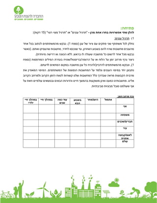 :‫פתיחה‬
‫אפשרויות‬ ‫שתי‬ ‫להלן‬
‫בחרו‬
‫מהן‬ ‫אחת‬
-
"‫רצוי‬ ‫מצוי‬ ‫"תרגיל‬ ‫או‬ "‫עננים‬ ‫"תרגיל‬
(
5
1
)‫דקות‬
:
1
)
:‫עננים‬ ‫תרגיל‬
‫נחלק‬
‫משתת‬ ‫לכל‬
‫שני‬ ‫ף‬
‫ענן‬ ‫של‬ ‫ציור‬ ‫עם‬ ‫פתקים‬
‫(נספח‬
1
)
.
‫נ‬
‫בקש‬
‫מהמשתתפים‬
‫אחד‬ ‫בכל‬ ‫לכתוב‬
,‫לחדר‬ ‫שנכנסו‬ ‫עד‬ ,‫האחרון‬ ‫בשבוע‬ ‫להם‬ ‫שהיו‬ ‫מחשבות‬ ‫מהעננים‬
‫אותם‬ ‫שהעסיקו‬ ‫מחשבות‬
( .
‫כאשר‬
‫מ‬ ‫נבקש‬
‫אחד‬ ‫כל‬
‫ל‬
‫רשום‬
‫כל‬
‫מחשב‬
‫ה‬
‫שעול‬
‫ה‬
‫בראש‬ ‫לו‬
‫מיוחדת‬ ‫דרישה‬ ‫או‬ ‫הכוונה‬ ‫ללא‬ ,
.)
‫זמן‬ ‫מרחב‬ ‫גרף‬ ‫ניצור‬
‫הלוח‬ ‫על‬
‫או‬
‫הרצפה‬ ‫על‬
/
‫המודפסות‬ ‫המילים‬ ‫בעזרת‬ ‫שטיח‬/‫בריסטול‬
(
‫נספח‬
1
)
,
‫ו‬
‫נבקש‬
‫מה‬
‫משתתפים‬
‫להדביק‬
/
‫להניח‬
‫המתאים‬ ‫במקום‬ ‫מחשבה‬ ‫ענן‬ ‫כל‬
‫לדעתם‬
.
‫העננים‬ ‫במיפוי‬ ‫יחד‬ ‫נתבונן‬
‫את‬ ‫המאפיין‬ ‫המיפוי‬ .‫המשתתפים‬ ‫של‬ ‫הנפוצות‬ ‫המחשבות‬ ‫על‬ ‫ונלמד‬
‫הקרוב‬ ‫ולמרחב‬ ‫הקרוב‬ ‫הזמן‬ ‫לטווח‬ ‫קשורות‬ ‫שלנו‬ ‫המחשבות‬ ‫כלל‬ ‫שבדרך‬ ‫מראה‬ ‫הקבוצות‬ ‫מרבית‬
.‫אלינו‬
‫מושקעות‬ ‫ואינן‬ ‫כמעט‬ ‫מחשבותינו‬
‫הבאים‬ ‫והדורות‬ ‫חיינו‬ ‫בהמשך‬
‫עולמיים‬ ‫ובנושאים‬
‫על‬ ‫וזאת‬
.‫סביבתיות‬ ‫מבעיות‬ ‫סובל‬ ‫שעולמנו‬ ‫אף‬
:‫וזמן‬ ‫מרחב‬ ‫גרף‬
‫חיי‬ ‫במהלך‬
‫ילדיי‬
‫חיי‬ ‫במהלך‬ ‫כמה‬ ‫עוד‬
‫שנים‬
‫בשבוע‬
‫הבא‬
‫מחר‬/‫היום‬ ‫אתמול‬
‫אני‬
‫משפחה‬
‫שכנים‬/‫חברים‬
‫עיר‬
‫קבוצה‬/‫לאום‬
‫אתנית‬
‫עולם‬
 