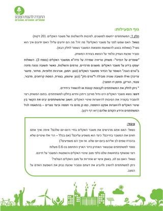 :‫הפעילות‬ ‫גוף‬
‫חלק‬
1
:
.‫האקלים‬ ‫משבר‬ ‫של‬ ‫ולהשלכות‬ ‫לסיבות‬ ,‫למושגים‬ ‫ייחשפו‬ ‫המשתתפים‬
(
20
)‫דקות‬
:‫נשאל‬
‫הוא‬ ‫איך‬ ‫יודעים‬ ‫האם‬ ?‫עליו‬ ‫יודעים‬ ‫הם‬ ‫מה‬ ?‫זה‬ ‫מה‬ ?‫האקלים‬ ‫משבר‬ ‫על‬ ‫לפני‬ ‫שמעו‬ ‫האם‬
‫בנוגע‬ ‫(שאלות‬ ?‫נוצר‬
‫ל‬
‫ותוצאות‬ ‫השפעות‬
.)‫הבא‬ ‫לחלק‬ ‫נשמור‬ ‫המשבר‬
.‫המשחק‬ ‫בעזרת‬ ‫הנושא‬ ‫על‬ ‫ונלמד‬ ‫נעמיק‬ ‫שכעת‬ ‫נסביר‬
"‫הכדור‬ ‫על‬ ‫"שומרים‬
-
‫האקלים‬ ‫ממשבר‬ ‫כדה"א‬ ‫על‬ ‫שמירה‬ ‫טריוויה‬ ‫משחק‬
‫(נספח‬
3
)
.
‫ה‬
‫שאלות‬
‫ב‬ ‫יעסקו‬
‫מזכה‬ ‫נכונה‬ ‫תשובה‬ ‫כאשר‬ ,‫והשלכות‬ ‫גורמים‬ ,‫מרכזיים‬ ‫מושגים‬ :‫האקלים‬ ‫משבר‬ ‫על‬ ‫ידע‬
"‫הגנה‬ ‫ב"גורם‬
‫הכדור‬ ‫על‬ ‫השומר‬
( ‫האקלים‬ ‫ממשבר‬
:‫כגון‬
‫מזעור‬ ,‫מחזור‬ ,‫חלופיות‬ ‫אנרגיות‬ ,‫חמצן‬
,‫מדבור‬ ,‫קרחונים‬ ‫המסת‬ ,‫בצורת‬ ,‫שיטפון‬ :‫(כגון‬ "‫נזק‬ ‫ל"גורם‬ ‫מובילה‬ ‫שגויה‬ ‫תשובה‬ ‫ואילו‬ )‫צריכה‬
‫פח‬ ,‫הוריקן‬ ,‫צונמי‬
‫מ‬
.)‫חמצני‬ ‫דו‬ ‫ן‬
.‫כיחידים‬ ‫להשאיר‬ ‫או‬ ‫קטנות‬ ‫לקבוצות‬ ‫המשתתפים‬ ‫את‬ ‫לחלק‬ ‫ניתן‬ *
:‫דגש‬
‫נושא‬
‫משבר‬
‫המשחק‬ ‫בתום‬ .‫למשתתפים‬ ‫בחלקו‬ ‫וחדש‬ ‫וייתכן‬ ‫מורכב‬ ‫גדול‬ ‫הינו‬ ‫האקלים‬
‫רצוי‬
‫האקלים‬ ‫שינויי‬ ‫להיווצרות‬ ‫הסיבות‬ ‫את‬ ‫בקצרה‬ ‫להסביר‬
.
‫בין‬ ‫הקשר‬ ‫את‬ ‫יבינו‬ ‫שהמשתתפים‬ ‫חשוב‬
‫נוצרים‬ ‫וכיצד‬ ‫חממה‬ ‫גזי‬ ‫מהם‬ ‫כן‬ ‫כמו‬ ,‫החממה‬ ‫אפקט‬ ‫להיווצרות‬ ‫האקלים‬ ‫שינויי‬
–
‫לגיל‬ ‫בהתאמה‬
‫שלה‬ ‫הקודם‬ ‫והידע‬ ‫המשתתפים‬
‫ם‬
(
.)‫רקע‬ ‫דף‬ ‫ראו‬
:‫עיבוד‬
‫היום‬ ‫בחיי‬ ‫האקלים‬ ‫משבר‬ ‫את‬ ‫מרגישים‬ ‫אתם‬ ‫האם‬ :‫נשאל‬
-
‫אתם‬ ‫ואיך‬ ‫איפה‬ ?‫שלכם‬ ‫יום‬
‫בכלל‬ ‫(אם‬ ?‫עליכם‬ ‫משפיע‬ ‫הוא‬ ‫כיצד‬ ?‫בחייכם‬ ‫המשבר‬ ‫את‬ ‫חווים‬
–
‫שלא‬ ‫שינויים‬ ‫אלו‬ ‫הרי‬
‫ביום‬ ‫אליהם‬ ‫לב‬ ‫שמים‬ ‫בהכרח‬
-
)?‫משפיעים‬ ‫הם‬ ‫איך‬ ‫אז‬ .‫שלנו‬ ‫יום‬
‫בכ‬ ‫התחמם‬ ‫הארץ‬ ‫כדור‬ ‫האחרון‬ ‫שבעשור‬ ‫למשתתפים‬ ‫נספר‬
-
0.6
‫מע‬
‫לות‬
.‫חייכם‬ ‫על‬ ‫המשבר‬ ‫והשפעות‬ ‫האקלים‬ ‫שינויי‬ ‫מצב‬ ‫כלפי‬ ‫שלנו‬ ‫בתחושות‬ ‫שנשתף‬ ‫רצוי‬
?‫העולמי‬ ‫האקלים‬ ‫מצב‬ ‫על‬ ‫אחריות‬ ‫יש‬ ‫אישי‬ ‫באופן‬ ,‫לנו‬ ‫גם‬ ‫האם‬ :‫נשאל‬
‫על‬ ‫האדם‬ ‫השפעת‬ ‫את‬ ‫נבחן‬ ‫שכעת‬ ‫ונסביר‬ ‫דעתם‬ ‫את‬ ‫ולהביע‬ ‫להשיב‬ ‫למשתתפים‬ ‫ניתן‬
.‫המצב‬
 