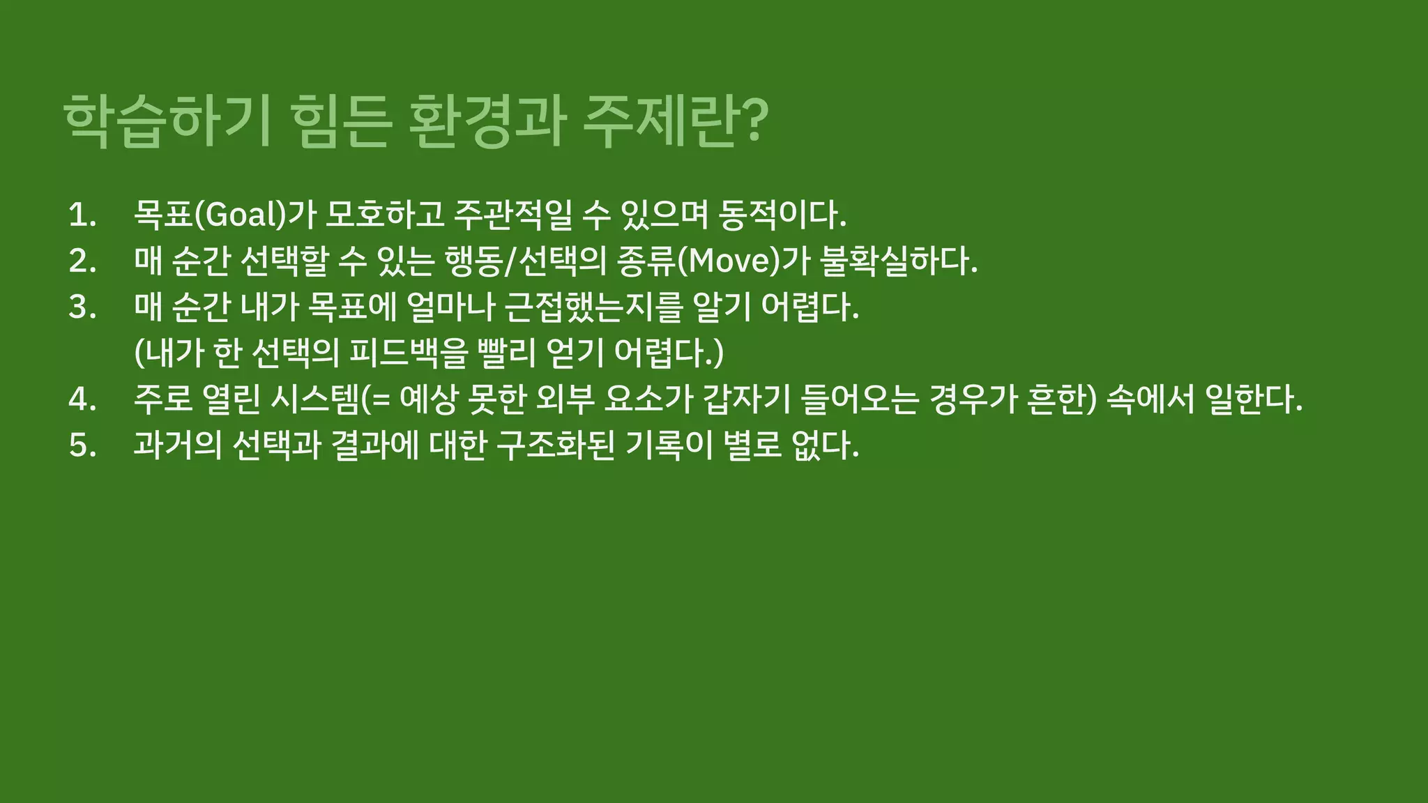 학습하기 힘든 환경과 주제란?
1. 목표(Goal)가 모호하고 주관적일 수 있으며 동적이다.
2. 매 순간 선택할 수 있는 행동/선택의 종류(Move)가 불확실하다.
3. 매 순간 내가 목표에 얼마나 근접했는지를 알기 어렵다.
(내가 한 선택의 피드백을 빨리 얻기 어렵다.)
4. 주로 열린 시스템(= 예상 못한 외부 요소가 갑자기 들어오는 경우가 흔한) 속에서 일한다.
5. 과거의 선택과 결과에 대한 구조화된 기록이 별로 없다.
 