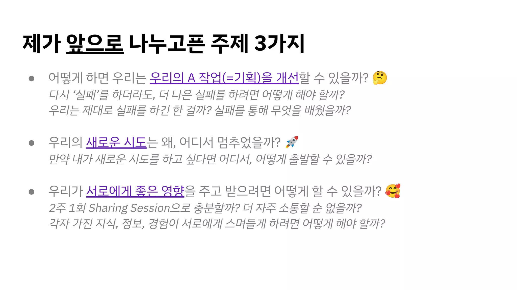 제가 앞으로 나누고픈 주제 3가지
● 어떻게 하면 우리는 우리의 A 작업(=기획)을 개선할 수 있을까? 🤔
다시 ‘실패’를 하더라도, 더 나은 실패를 하려면 어떻게 해야 할까?
우리는 제대로 실패를 하긴 한 걸까? 실패를 통해 무엇을 배웠을까?
● 우리의 새로운 시도는 왜, 어디서 멈추었을까? 🚀
만약 내가 새로운 시도를 하고 싶다면 어디서, 어떻게 출발할 수 있을까?
● 우리가 서로에게 좋은 영향을 주고 받으려면 어떻게 할 수 있을까? 🥰
2주 1회 Sharing Session으로 충분할까? 더 자주 소통할 순 없을까?
각자 가진 지식, 정보, 경험이 서로에게 스며들게 하려면 어떻게 해야 할까?
 
