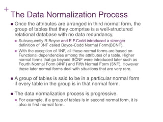 + 7-13
The Data Normalization Process
 Once the attributes are arranged in third normal form, the
group of tables that they comprise is a well-structured
relational database with no data redundancy.
 Subsequently R.Boyce and E.F.Codd introduced a stronger
definition of 3NF called Boyce-Codd Normal Form(BCNF).
 With the exception of 1NF, all these normal forms are based on
Functional dependencies among the attributes of a table. Higher
normal forms that go beyond BCNF were introduced later such as
Fourth Normal Form (4NF) and Fifth Normal Form (5NF). However
these later normal forms deal with situations that are very rare.
 A group of tables is said to be in a particular normal form
if every table in the group is in that normal form.
 The data normalization process is progressive.
 For example, if a group of tables is in second normal form, it is
also in first normal form.
 