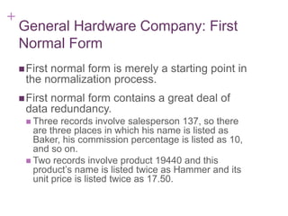 + 7-17
General Hardware Company: First
Normal Form
First normal form is merely a starting point in
the normalization process.
First normal form contains a great deal of
data redundancy.
 Three records involve salesperson 137, so there
are three places in which his name is listed as
Baker, his commission percentage is listed as 10,
and so on.
 Two records involve product 19440 and this
product’s name is listed twice as Hammer and its
unit price is listed twice as 17.50.
 