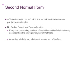 + 7-18
Second Normal Form
 A Table is said to be in 2NF if it is in 1NF and there are no
partial dependencies
 No Partial Functional Dependencies
 Every non primary key attribute of the table must be fully functionally
dependent on the entire primary key of that table.
 A non-key attribute cannot depend on only part of the key.
 