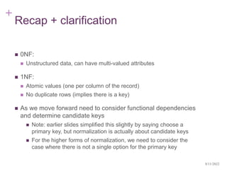 +
Recap + clarification
 0NF:
 Unstructured data, can have multi-valued attributes
 1NF:
 Atomic values (one per column of the record)
 No duplicate rows (implies there is a key)
 As we move forward need to consider functional dependencies
and determine candidate keys
 Note: earlier slides simplified this slightly by saying choose a
primary key, but normalization is actually about candidate keys
 For the higher forms of normalization, we need to consider the
case where there is not a single option for the primary key
8/11/2022
 