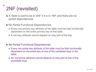 +
2NF (revisited)
 A Table is said to be in 2NF if it is in 1NF and there are no
partial dependencies
 No Partial Functional Dependencies
 Every non primary key attribute of the table must be fully functionally
dependent on the entire primary key of that table.
 A non-key attribute cannot depend on only part of the key.
 No Partial Functional Dependences
 Every non prime key attribute of the table must be fully functionally
dependent on the entire key of one of the candidate keys in the
table.
 An non-prime attribute cannot depend on only part of one of the
candidate keys.
8/11/2022
 