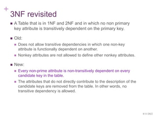 +
3NF revisited
 A Table that is in 1NF and 2NF and in which no non primary
key attribute is transitively dependent on the primary key.
 Old:
 Does not allow transitive dependencies in which one non-key
attribute is functionally dependent on another.
 Nonkey attributes are not allowed to define other nonkey attributes.
 New:
 Every non-prime attribute is non-transitively dependent on every
candidate key in the table.
 The attributes that do not directly contribute to the description of the
candidate keys are removed from the table. In other words, no
transitive dependency is allowed.
8/11/2022
 