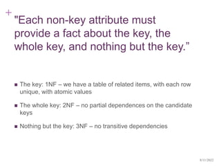+
"Each non-key attribute must
provide a fact about the key, the
whole key, and nothing but the key.”
 The key: 1NF – we have a table of related items, with each row
unique, with atomic values
 The whole key: 2NF – no partial dependences on the candidate
keys
 Nothing but the key: 3NF – no transitive dependencies
8/11/2022
 