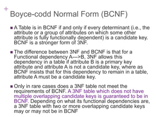 + 7-30
Boyce-codd Normal Form (BCNF)
 A Table is in BCNF if and only if every determinant (i.e., the
attribute or a group of attributes on which some other
attribute is fully functionally dependent) is a candidate key.
BCNF is a stronger form of 3NF.
 The difference between 3NF and BCNF is that for a
Functional dependency A--->B, 3NF allows this
dependency in a table if attribute B is a primary key
attribute and attribute A is not a candidate key, where as
BCNF insists that for this dependency to remain in a table,
attribute A must be a candidate key.
 Only in rare cases does a 3NF table not meet the
requirements of BCNF. A 3NF table which does not have
multiple overlapping candidate keys is guaranteed to be in
BCNF. Depending on what its functional dependencies are,
a 3NF table with two or more overlapping candidate keys
may or may not be in BCNF
 