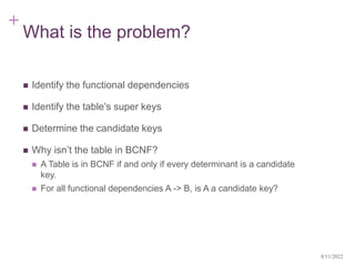 +
What is the problem?
 Identify the functional dependencies
 Identify the table’s super keys
 Determine the candidate keys
 Why isn’t the table in BCNF?
 A Table is in BCNF if and only if every determinant is a candidate
key.
 For all functional dependencies A -> B, is A a candidate key?
8/11/2022
 