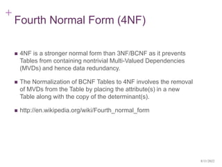 +
Fourth Normal Form (4NF)
 4NF is a stronger normal form than 3NF/BCNF as it prevents
Tables from containing nontrivial Multi-Valued Dependencies
(MVDs) and hence data redundancy.
 The Normalization of BCNF Tables to 4NF involves the removal
of MVDs from the Table by placing the attribute(s) in a new
Table along with the copy of the determinant(s).
 http://en.wikipedia.org/wiki/Fourth_normal_form
8/11/2022
 