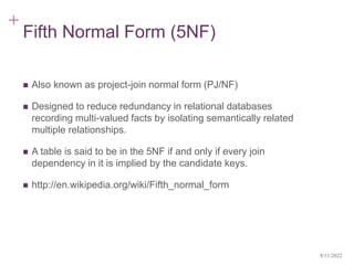 +
Fifth Normal Form (5NF)
 Also known as project-join normal form (PJ/NF)
 Designed to reduce redundancy in relational databases
recording multi-valued facts by isolating semantically related
multiple relationships.
 A table is said to be in the 5NF if and only if every join
dependency in it is implied by the candidate keys.
 http://en.wikipedia.org/wiki/Fifth_normal_form
8/11/2022
 