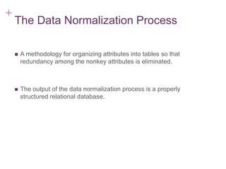 + 7-5
The Data Normalization Process
 A methodology for organizing attributes into tables so that
redundancy among the nonkey attributes is eliminated.
 The output of the data normalization process is a properly
structured relational database.
 