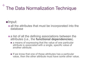 + 7-6
The Data Normalization Technique
Input:
 all the attributes that must be incorporated into the
database
 a list of all the defining associations between the
attributes (i.e., the functional dependencies).
 a means of expressing that the value of one particular
attribute is associated with a single, specific value of
another attribute.
 If we know that one of these attributes has a particular
value, then the other attribute must have some other value.
 