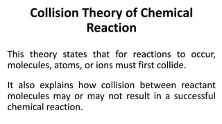 Collision Theory of Chemical
Reaction
This theory states that for reactions to occur,
molecules, atoms, or ions must first collide.
It also explains how collision between reactant
molecules may or may not result in a successful
chemical reaction.
 