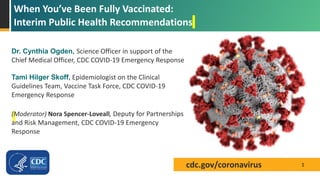 cdc.gov/coronavirus
When You’ve Been Fully Vaccinated:
Interim Public Health Recommendations
1
Dr. Cynthia Ogden, Science Officer in support of the
Chief Medical Officer, CDC COVID-19 Emergency Response
Tami Hilger Skoff, Epidemiologist on the Clinical
Guidelines Team, Vaccine Task Force, CDC COVID-19
Emergency Response
(Moderator) Nora Spencer-Loveall, Deputy for Partnerships
and Risk Management, CDC COVID-19 Emergency
Response
 