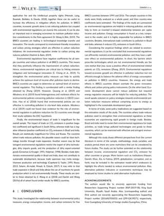 application fee and the intellectual property rights (Mensah, Long,
Boamah, Bediako,  Dauda, 2018), together these can be useful to
increase the efficiency in mitigation efforts for pollution. In BRICS
countries, economic growth alone is not reducing pollution but coupled
with environmental regulations can reverse this outcome. It can be also
an important tool in emerging economies to maintain pollution reduc-
tion commitments to the Paris agreement (H. Wang  Wei, 2019). The
BRICS countries are leading in technological knowledge transfer and
innovation. The results correspond to environment-friendly innovations
and carbon pricing strategies which are effective in carbon reduction
initiatives. An environmental regulation similar to carbon pricing also
reduces pollution (Hashmi  Alam, 2019).
Environmental regulations have negative coefficients for all sam-
ple countries and reduce pollution in all BRICS countries. This means
that they positively influence the improvement of carbon reduction.
Hence, environmental regulations are critical due to linking emission
mitigation and technological innovation (C. Cheng et al., 2019). To
strengthen the environmental policy measure can help to quickly
achieve the optimum level of income after pollution starts to decline.
BRICS countries are urged to determine an optimal level of environ-
mental regulation. This finding is corroborated with a similar finding
obtained by Zhang (2019). However, Ouyang et al. (2019) and
Albulescu et al. (2019) found heterogeneous and nonlinear effects for
environmental policies concerning pollution reduction in OECD coun-
tries. Hao et al. (2018) found that environmental policies are not
effective in controlling pollution in city-level data analysis. Albulescu
et al. (2019) could not found clear evidence for the role of environ-
mental regulation in pollution reduction for EU countries even though
their study validates the EKC hypothesis.
Finally, the environmental impact of trade is insignificant for the
overall sample. The impact of trade on CO2 emissions is positive (nega-
tive coefficient) and significant in South Africa, whereas trade has a neg-
ative influence (positive coefficient) on CO2 emissions in Brazil and India.
Results are statistically insignificant for China and Russia. The countries
where trade reduces pollution, the plausible reason could be clean tech-
nology transfer through trade expansion. Another reason may be that
stringent environmental regulations restrict the import of dirty technolo-
gies, dirty imports goods, and the production of dirty export-oriented
goods (Grossman  Krueger, 1991; Helpman, 1998). Besides, trade dete-
riorates environmental quality in Brazil and India, does not contribute to
sustainable development, because trade openness may invite energy-
intensive production and technology (Copeland  Taylor, 1995; Rezza,
2013; Solarin, Al-mulali, Musah,  Ozturk, 2017). It may refer to that
trade expansion in Brazil and India allows the use of machinery for goods
production which is not environmentally friendly. These results are simi-
lar to those obtained by Z. Wang et al. (2018) and Danish and Wang
(2019a) all of whom found similar results for BRICS countries.
6 | CONCLUSION
This study investiagted the relationship between environmental policy
measures, energy consumption, income, and carbon emissions for five
BRICS countries between 1995 and 2016. The sample countries in this
study were firstly analyzed as a whole panel, and then country-wise
coefficients were estimated . The findings of the study are summarized
as: environmental regulations are helpful in reducing pollution, and also
help to form an inverted U-shaped relationship between per capita
income and pollution. Energy consumption is found as a key compo-
nent in the model, and it is highly responsible for pollution in BRICS
countries. Besides, international trade contributes to pollution in Brazil
and India, whereas it reduces CO2 emissions in South Africa.
Considering the empirical findings which are related to environ-
mental regulations, it can be concluded that environmental regulations
can efficiently restraint environmental pollution, and they have a spill-
over effect on environmental pollution. In short, the barriers which
proscribe technologies which are not environmental friendly are the
core motive that may cause a positive effect of environmental-related
patents on CO2 emissions (Zhang, 2019). Environmental regulations
toward economic growth are effective in pollution reduction but not
efficient enough to balance the adverse effect of energy consumption
on pollution in BRICS countries. However, the energy and trade
effects in BRICS countries distant overtake the green innovation
effects and carbon pricing policy instruments. On the other hand, Eco-
nomic development alone cannot reduce pollution but required
energy regulation measures will be helpful for reducing pollution. The
result speaks volumes on policy strategies towards environmental pol-
lution reduction measures without comprising access to energy as
highlighted in the sustainable development goals.
In terms of trade, some policy implications are suggested based on
the estimation results of the study. The countries where trade reduces
pollution need to strengthen their environmental regulations as these
economies are experiencing rapid growth in foreign trade. Besides,
Brazil and India need to revise their environmental regulations for trade
activities, as trade brings polluted technologies and goods to these
countries, which can be restricted with effective and stringent environ-
mental regulations.
Although this study draws different perspectives from the current
literature in terms of the sample, methodology, study variables, and
analysis period, there are some restrictions that can be considered by
future studies. The study can be further extended on the relationship
between income, environmental regulation and CO2 emission for
other countries or groups. More factors such as institutions (Hassan,
Danish, Khan, Xia,  Fatima, 2019), globalization, corruption, and so
forth, may be included in the estimation model which endeavors to
highlight the efforts needed to reduce environmental pollution. Also,
alternative pollution indicators or econometric techniques may be
employed by future studies to yield alternative implications.
ACKNOWLEDGMENTS
The authors would like to sincerely appreciate funding from
Researchers Supporting Project number (RSP-2019/58), King Saud
University, Riyadh, Saudi Arabia. Also, (corresponding author) and
(first author) are sincerely appreciating the Researchers Supporting
Project number (2016A0705055) and (299-GK19071), respectively,
from Guangdong University of foreign studies Guangzhou, China.
820 DANISH ET AL.
 