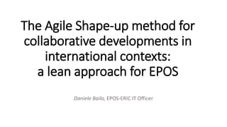 The Agile Shape-up method for
collaborative developments in
international contexts:
a lean approach for EPOS
Daniele Bailo, EPOS-ERIC IT Officer
 