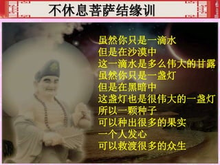 不休息菩萨结缘训
虽然你只是一滴水
但是在沙漠中
这一滴水是多么伟大的甘露
虽然你只是一盏灯
但是在黑暗中
这盏灯也是很伟大的一盏灯
所以一颗种子
可以种出很多的果实
一个人发心
可以救渡很多的众生
 