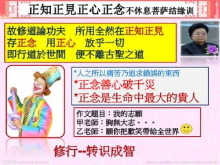 正知正見正心正念不休息菩萨结缘训
故修道論功夫 所用全然在正知正見
存正念 用正心 放乎一切
即行道於世間 便不離古聖之道
*人之所以痛苦乃追求錯誤的東西
*正念善心破千災
*正念是生命中最大的貴人
作文題目：我的志願
甲老師：胸無大志。。。
乙老師：願你把歡笑帶給全世界
修行--转识成智
 