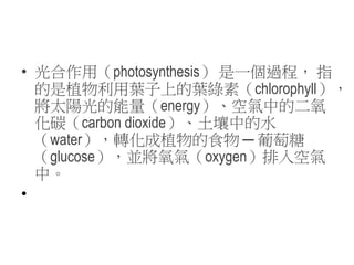• 光合作用（photosynthesis） 是一個過程， 指
的是植物利用葉子上的葉綠素（chlorophyll），
將太陽光的能量（energy）、空氣中的二氧
化碳（carbon dioxide）、土壤中的水
（water），轉化成植物的食物 ─ 葡萄糖
（glucose），並將氧氣（oxygen）排入空氣
中。
•
 