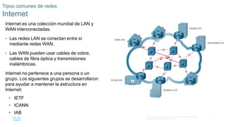 31
© 2016 Cisco y/o sus filiales. Todos los derechos reservados.
Información confidencial de Cisco
Tipos comunes de redes
Internet
Internet es una colección mundial de LAN y
WAN interconectadas.
• Las redes LAN se conectan entre sí
mediante redes WAN.
• Las WAN pueden usar cables de cobre,
cables de fibra óptica y transmisiones
inalámbricas.
Internet no pertenece a una persona o un
grupo. Los siguientes grupos se desarrollaron
para ayudar a mantener la estructura en
Internet:
• IETF
• ICANN
• IAB
 