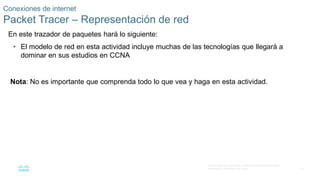 41
© 2016 Cisco y/o sus filiales. Todos los derechos reservados.
Información confidencial de Cisco
Conexiones de internet
Packet Tracer – Representación de red
En este trazador de paquetes hará lo siguiente:
• El modelo de red en esta actividad incluye muchas de las tecnologías que llegará a
dominar en sus estudios en CCNA
Nota: No es importante que comprenda todo lo que vea y haga en esta actividad.
 