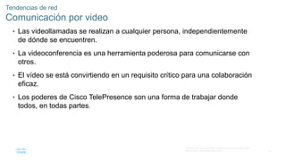 52
© 2016 Cisco y/o sus filiales. Todos los derechos reservados.
Información confidencial de Cisco
Tendencias de red
Comunicación por video
• Las videollamadas se realizan a cualquier persona, independientemente
de dónde se encuentren.
• La videoconferencia es una herramienta poderosa para comunicarse con
otros.
• El vídeo se está convirtiendo en un requisito crítico para una colaboración
eficaz.
• Los poderes de Cisco TelePresence son una forma de trabajar donde
todos, en todas partes.
 