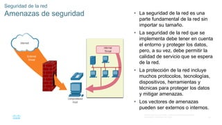 60
© 2016 Cisco y/o sus filiales. Todos los derechos reservados.
Información confidencial de Cisco
Seguridad de la red
Amenazas de seguridad • La seguridad de la red es una
parte fundamental de la red sin
importar su tamaño.
• La seguridad de la red que se
implementa debe tener en cuenta
el entorno y proteger los datos,
pero, a su vez, debe permitir la
calidad de servicio que se espera
de la red.
• La protección de la red incluye
muchos protocolos, tecnologías,
dispositivos, herramientas y
técnicas para proteger los datos
y mitigar amenazas.
• Los vectores de amenazas
pueden ser externos o internos.
 