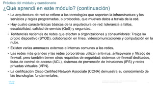 70
© 2016 Cisco y/o sus filiales. Todos los derechos reservados.
Información confidencial de Cisco
Práctica del módulo y cuestionario
¿Qué aprendí en este módulo? (continuación)
• La arquitectura de red se refiere a las tecnologías que soportan la infraestructura y los
servicios y reglas programadas, o protocolos, que mueven datos a través de la red.
• Hay cuatro características básicas de la arquitectura de red: tolerancia a fallos,
escalabilidad, calidad de servicio (QoS) y seguridad.
• Tendencias recientes de redes que afectan a organizaciones y consumidores: Traiga su
propio dispositivo (BYOD), colaboración en línea, videocomunicaciones y computación en la
nube.
• Existen varias amenazas externas e internas comunes a las redes.
• Las redes más grandes y las redes corporativas utilizan antivirus, antispyware y filtrado de
firewall, pero también tienen otros requisitos de seguridad: sistemas de firewall dedicados,
listas de control de acceso (ACL), sistemas de prevención de intrusiones (IPS) y redes
privadas virtuales (VPN).
• La certificación Cisco Certified Network Associate (CCNA) demuestra su conocimiento de
las tecnologías fundamentales.
 