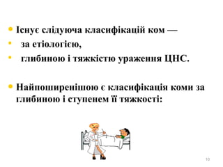 • Існує слідуюча класифікацій ком —
• за етіологією,
• глибиною і тяжкістю ураження ЦНС.
• Найпоширенішою є класифікація коми за
глибиною і ступенем її тяжкості:
10
 