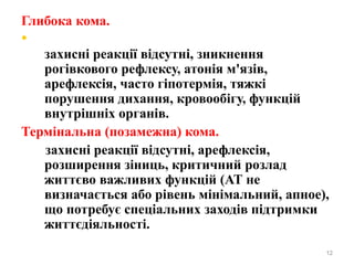 Глибока кома.
•
захисні реакції відсутні, зникнення
рогівкового рефлексу, атонія м'язів,
арефлексія, часто гіпотермія, тяжкі
порушення дихання, кровообігу, функцій
внутрішніх органів.
Термінальна (позамежна) кома.
захисні реакції відсутні, арефлексія,
розширення зіниць, критичний розлад
життєво важливих функцій (АТ не
визначається або рівень мінімальний, апное),
що потребує спеціальних заходів підтримки
життєдіяльності.
12
 
