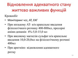 Відновлення адекватного стану
життєво важливих функцій
Кровообіг
• Моніторинг чсс, АТ, ЕКГ
• При низькому АТ- в/в крапельне введення
фізіологічного розчину 400-800мл, пресорні
аміни-допамін 4%-5,0-15,0 мл
• При високому магнезія сульфат в/в крапельне
введення 10,0-20,0мл на фізіологічному розчині
400мл
• При аритміях- відновлення адекватного
ритму
53
 