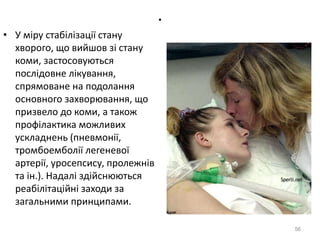 .
• У міру стабілізації стану
хворого, що вийшов зі стану
коми, застосовуються
послідовне лікування,
спрямоване на подолання
основного захворювання, що
призвело до коми, а також
профілактика можливих
ускладнень (пневмонії,
тромбоемболії легеневої
артерії, уросепсису, пролежнів
та ін.). Надалі здійснюються
реабілітаційні заходи за
загальними принципами.
56
 