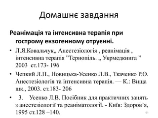 Домашнє завдання
Реанімація та інтенсивна терапія при
гострому екзогенному отруєнні.
• Л.Я.Ковальчук„ Анестезіологія , реанімація ,
інтенсивна терапія ”Тернопіль. „ Укрмедкнига ”
2003 ст.173- 196
• Чепкий Л.П., Новицька-Усенко Л.В., Ткаченко Р.О.
Анестезіологія та інтенсивна терапія. — К.: Вища
шк., 2003. ст.183- 206
• 3. Усенко Л.В. Посібник для практичних занять
з анестезіології та реаніматології. - Київ: Здоров’я,
1995 ст.128 –140. 61
 