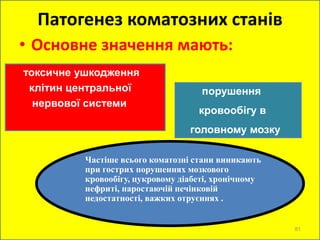 Патогенез коматозних станів
• Основне значення мають:
токсичне ушкодження
клітин центральної
нервової системи
порушення
кровообігу в
головному мозку
Частіше всього коматозні стани виникають
при гострих порушеннях мозкового
кровообігу, цукровому діабеті, хронічному
нефриті, наростаючій печінковій
недостатності, важких отруєннях .
81
 