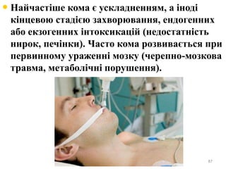 • Найчастіше кома є ускладненням, а іноді
кінцевою стадією захворювання, ендогенних
або екзогенних інтоксикацій (недостатність
нирок, печінки). Часто кома розвивається при
первинному ураженні мозку (черепно-мозкова
травма, метаболічні порушення).
87
 