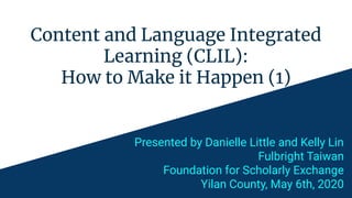 Content and Language Integrated
Learning (CLIL):
How to Make it Happen (1)
Presented by Danielle Little and Kelly Lin
Fulbright Taiwan
Foundation for Scholarly Exchange
Yilan County, May 6th, 2020
 