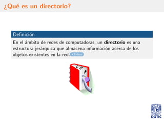 ¿Qu´e es un directorio?
Deﬁnici´on
En el ´ambito de redes de computadoras, un directorio es una
estructura jer´arquica que almacena informaci´on acerca de los
objetos existentes en la red. Enlace
 