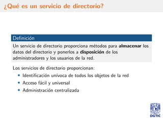 ¿Qu´e es un servicio de directorio?
Deﬁnici´on
Un servicio de directorio proporciona m´etodos para almacenar los
datos del directorio y ponerlos a disposici´on de los
administradores y los usuarios de la red.
Los servicios de directorio proporcionan:
• Identiﬁcaci´on un´ıvoca de todos los objetos de la red
• Acceso f´acil y universal
• Administraci´on centralizada
 