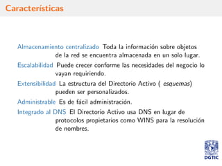 Caracter´ısticas
Almacenamiento centralizado Toda la informaci´on sobre objetos
de la red se encuentra almacenada en un solo lugar.
Escalabilidad Puede crecer conforme las necesidades del negocio lo
vayan requiriendo.
Extensibilidad La estructura del Directorio Activo ( esquemas)
pueden ser personalizados.
Administrable Es de f´acil administraci´on.
Integrado al DNS El Directorio Activo usa DNS en lugar de
protocolos propietarios como WINS para la resoluci´on
de nombres.
 