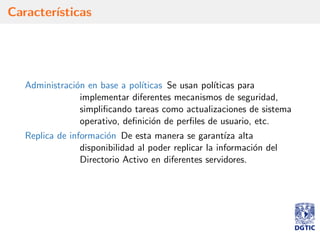 Caracter´ısticas
Administraci´on en base a pol´ıticas Se usan pol´ıticas para
implementar diferentes mecanismos de seguridad,
simpliﬁcando tareas como actualizaciones de sistema
operativo, deﬁnici´on de perﬁles de usuario, etc.
Replica de informaci´on De esta manera se garant´ıza alta
disponibilidad al poder replicar la informaci´on del
Directorio Activo en diferentes servidores.
 